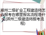滨州二级矿业工程建造师怎么报考在哪里报名流程是什么(滨州二级建造师报考流程)