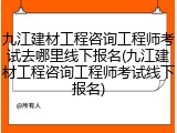 九江建材工程咨询工程师考试去哪里线下报名(九江建材工程咨询工程师考试线下报名)