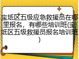 宝坻区五级应急救援员在哪里报名，有哪些培训班(宝坻区五级救援员报名培训班)
