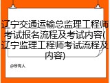 辽宁交通运输总监理工程师考试报名流程及考试内容(辽宁监理工程师考试流程及内容)