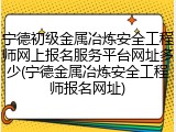 宁德初级金属冶炼安全工程师网上报名服务平台网址多少(宁德金属冶炼安全工程师报名网址)