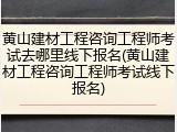 黄山建材工程咨询工程师考试去哪里线下报名(黄山建材工程咨询工程师考试线下报名)