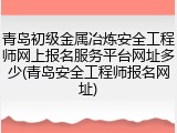 青岛初级金属冶炼安全工程师网上报名服务平台网址多少(青岛安全工程师报名网址)