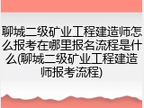 聊城二级矿业工程建造师怎么报考在哪里报名流程是什么(聊城二级矿业工程建造师报考流程)