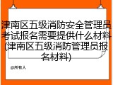 津南区五级消防安全管理员考试报名需要提供什么材料(津南区五级消防管理员报名材料)