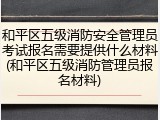和平区五级消防安全管理员考试报名需要提供什么材料(和平区五级消防管理员报名材料)