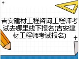 吉安建材工程咨询工程师考试去哪里线下报名(吉安建材工程师考试报名)
