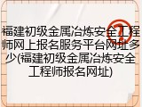 福建初级金属冶炼安全工程师网上报名服务平台网址多少(福建初级金属冶炼安全工程师报名网址)