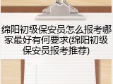 绵阳初级保安员怎么报考哪家最好有何要求(绵阳初级保安员报考推荐)