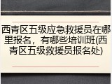 西青区五级应急救援员在哪里报名,有哪些培训班(西青区五级救援员报名处)