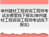 宿州建材工程咨询工程师考试去哪里线下报名(宿州建材工程咨询工程师考试线下报名)