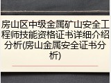 房山区中级金属矿山安全工程师技能资格证书详细介绍分析(房山金属安全证书分析)