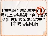 山东初级金属冶炼安全工程师网上报名服务平台网址多少(山东初级金属冶炼安全工程师报名网址)