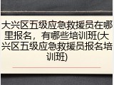 大兴区五级应急救援员在哪里报名,有哪些培训班(大兴区五级应急救援员报名培训班)
