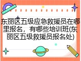 东丽区五级应急救援员在哪里报名,有哪些培训班(东丽区五级救援员报名处)