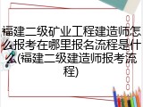 福建二级矿业工程建造师怎么报考在哪里报名流程是什么(福建二级建造师报考流程)