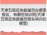 天津五级应急救援员在哪里报名,有哪些培训班(天津五级应急救援员报名培训在哪里)