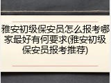 雅安初级保安员怎么报考哪家最好有何要求(雅安初级保安员报考推荐)