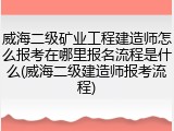 威海二级矿业工程建造师怎么报考在哪里报名流程是什么(威海二级建造师报考流程)
