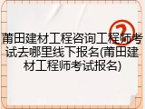 莆田建材工程咨询工程师考试去哪里线下报名(莆田建材工程师考试报名)