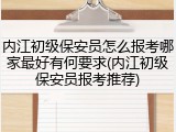 内江初级保安员怎么报考哪家最好有何要求(内江初级保安员报考推荐)
