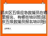 延庆区五级应急救援员在哪里报名，有哪些培训班(延庆五级救援员报名培训班)