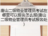 唐山二级物业管理员考试在哪里可以报名怎么报(唐山二级物业管理员考试报名处)