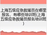上海五级应急救援员在哪里报名，有哪些培训班(上海五级应急救援员报名培训班)