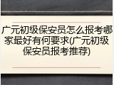 广元初级保安员怎么报考哪家最好有何要求(广元初级保安员报考推荐)
