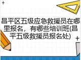 昌平区五级应急救援员在哪里报名，有哪些培训班(昌平五级救援员报名处)