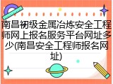 南昌初级金属冶炼安全工程师网上报名服务平台网址多少(南昌安全工程师报名网址)