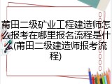 莆田二级矿业工程建造师怎么报考在哪里报名流程是什么(莆田二级建造师报考流程)