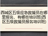 西城区五级应急救援员在哪里报名,有哪些培训班(西区五级救援员报名培训班)