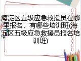 海淀区五级应急救援员在哪里报名,有哪些培训班(海淀区五级应急救援员报名培训班)