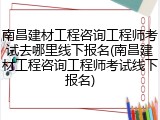 南昌建材工程咨询工程师考试去哪里线下报名(南昌建材工程咨询工程师考试线下报名)