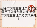 盘锦二级物业管理员考试在哪里可以报名怎么报(盘锦二级物业管理员考试报名处)