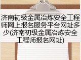 济南初级金属冶炼安全工程师网上报名服务平台网址多少(济南初级金属冶炼安全工程师报名网址)