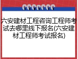 六安建材工程咨询工程师考试去哪里线下报名(六安建材工程师考试报名)