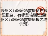 通州区五级应急救援员在哪里报名,有哪些培训班(通州区五级应急救援员报名培训班)