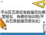 平谷区五级应急救援员在哪里报名，有哪些培训班(平谷五级救援员报名处)