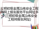 三明初级金属冶炼安全工程师网上报名服务平台网址多少(三明初级金属冶炼安全工程师报名网址)