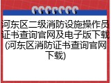 河东区二级消防设施操作员证书查询官网及电子版下载(河东区消防证书查询官网下载)