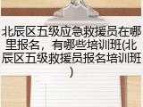 北辰区五级应急救援员在哪里报名,有哪些培训班(北辰区五级救援员报名培训班)