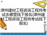 漳州建材工程咨询工程师考试去哪里线下报名(漳州建材工程咨询工程师考试线下报名)