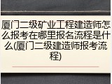厦门二级矿业工程建造师怎么报考在哪里报名流程是什么(厦门二级建造师报考流程)