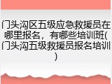 门头沟区五级应急救援员在哪里报名,有哪些培训班(门头沟五级救援员报名培训)
