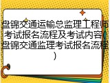盘锦交通运输总监理工程师考试报名流程及考试内容(盘锦交通监理考试报名流程)