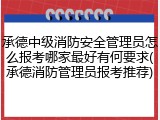 承德中级消防安全管理员怎么报考哪家最好有何要求(承德消防管理员报考推荐)