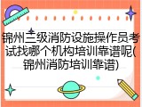 锦州三级消防设施操作员考试找哪个机构培训靠谱呢(锦州消防培训靠谱)