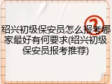 绍兴初级保安员怎么报考哪家最好有何要求(绍兴初级保安员报考推荐)